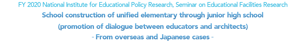 FY 2020 National Institute for Educational Policy Research, Seminar on Educational Facilities Research School construction of unified elementary through junior high school (promotion of dialogue between educators and architects) -From overseas and Japanese cases-